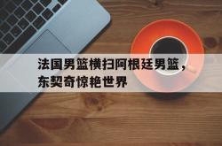 足球直播平台-法国男篮横扫阿根廷男篮，东契奇惊艳世界的简单介绍